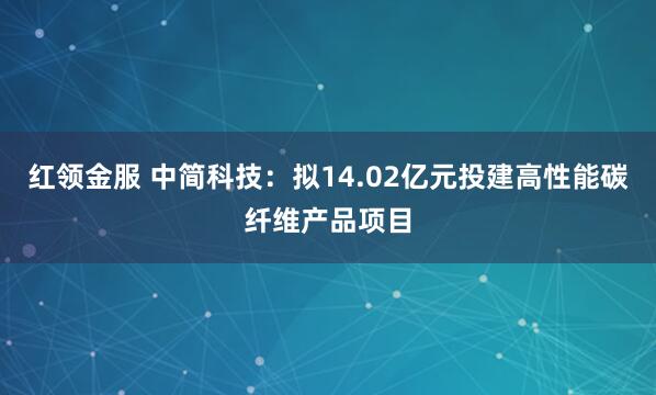 红领金服 中简科技：拟14.02亿元投建高性能碳纤维产品项目