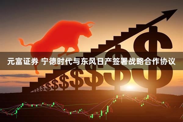 元富证券 宁德时代与东风日产签署战略合作协议