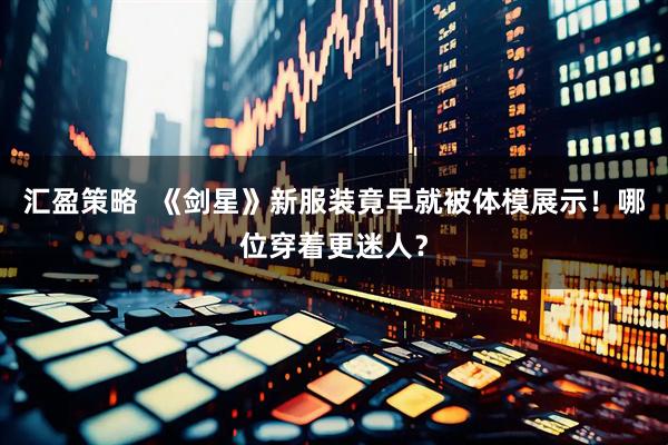 汇盈策略  《剑星》新服装竟早就被体模展示！哪位穿着更迷人？