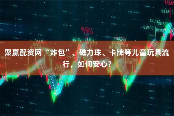 聚赢配资网 “炸包”、磁力珠、卡牌等儿童玩具流行，如何安心？