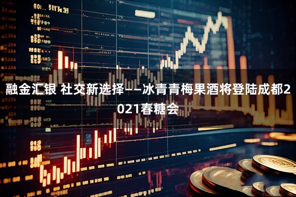融金汇银 社交新选择——冰青青梅果酒将登陆成都2021春糖会