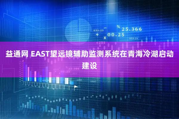 益通网 EAST望远镜辅助监测系统在青海冷湖启动建设