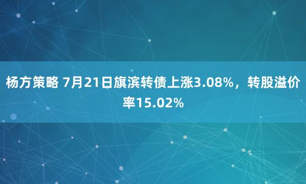 杨方策略 7月21日旗滨转债上涨3.08%，转股溢价率15.02%