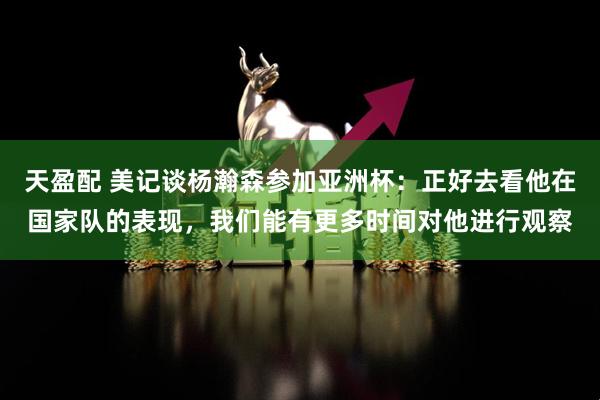 天盈配 美记谈杨瀚森参加亚洲杯：正好去看他在国家队的表现，我们能有更多时间对他进行观察