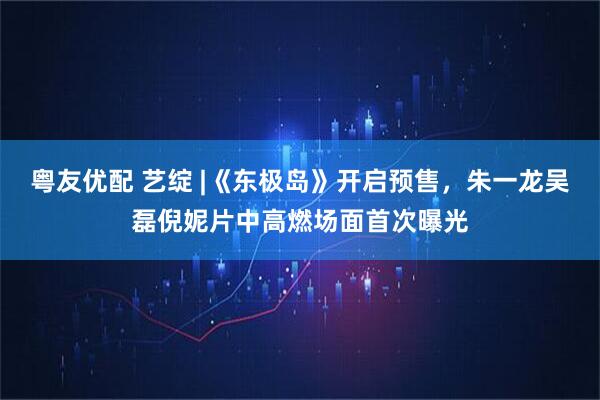 粤友优配 艺绽 |《东极岛》开启预售，朱一龙吴磊倪妮片中高燃场面首次曝光