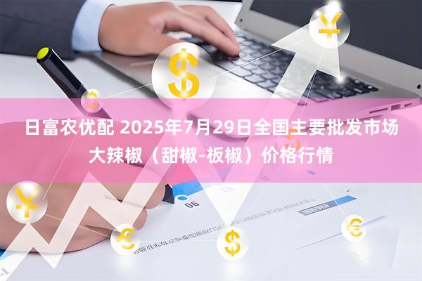 日富农优配 2025年7月29日全国主要批发市场大辣椒（甜椒-板椒）价格行情