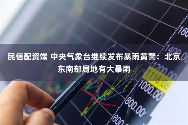 民信配资端 中央气象台继续发布暴雨黄警：北京东南部局地有大暴雨