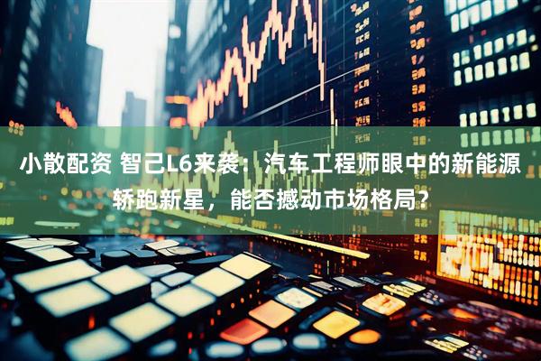 小散配资 智己L6来袭：汽车工程师眼中的新能源轿跑新星，能否撼动市场格局？