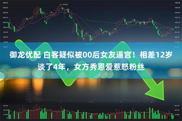 御龙优配 白客疑似被00后女友逼宫！相差12岁谈了4年，女方秀恩爱惹怒粉丝