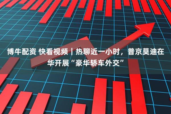 博牛配资 快看视频｜热聊近一小时，普京莫迪在华开展“豪华轿车外交”