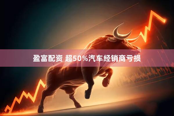 盈富配资 超50%汽车经销商亏损