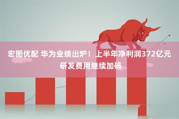 宏图优配 华为业绩出炉！上半年净利润372亿元 研发费用继续加码
