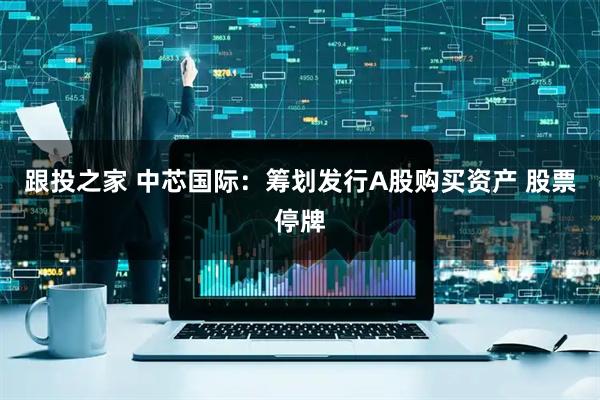 跟投之家 中芯国际：筹划发行A股购买资产 股票停牌