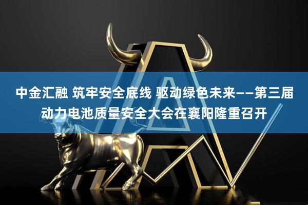 中金汇融 筑牢安全底线 驱动绿色未来——第三届动力电池质量安全大会在襄阳隆重召开