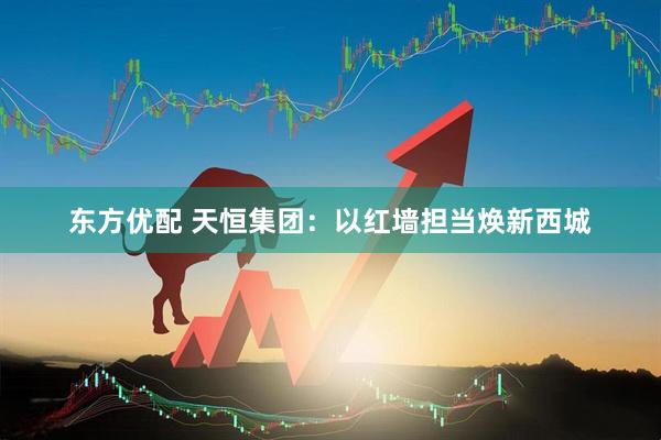 东方优配 天恒集团：以红墙担当焕新西城