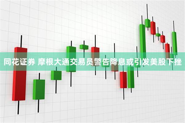 同花证券 摩根大通交易员警告降息或引发美股下挫