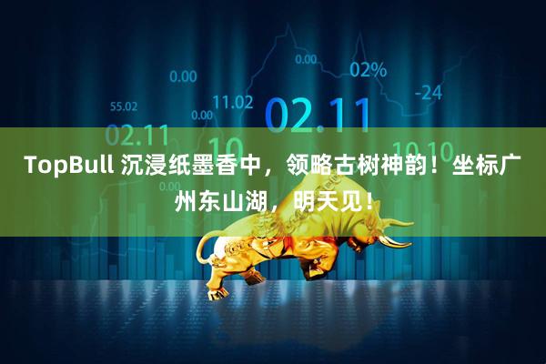 TopBull 沉浸纸墨香中，领略古树神韵！坐标广州东山湖，明天见！
