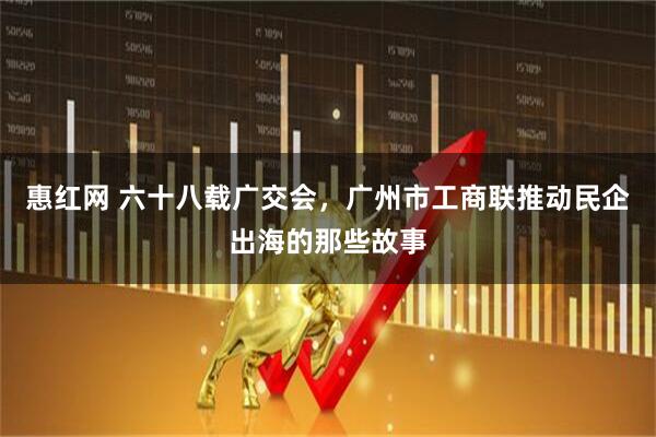 惠红网 六十八载广交会，广州市工商联推动民企出海的那些故事