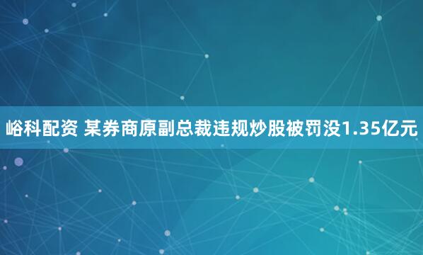 峪科配资 某券商原副总裁违规炒股被罚没1.35亿元