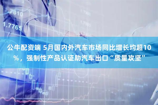 公牛配资端 5月国内外汽车市场同比增长均超10％，强制性产品认证助汽车出口“质量攻坚”