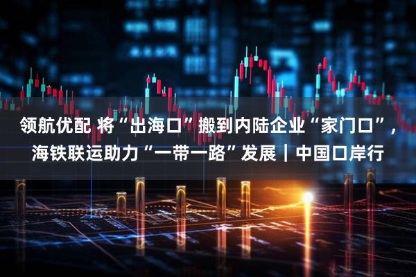 领航优配 将“出海口”搬到内陆企业“家门口”，海铁联运助力“一带一路”发展｜中国口岸行