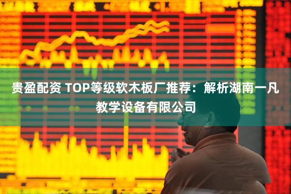 贵盈配资 TOP等级软木板厂推荐：解析湖南一凡教学设备有限公司