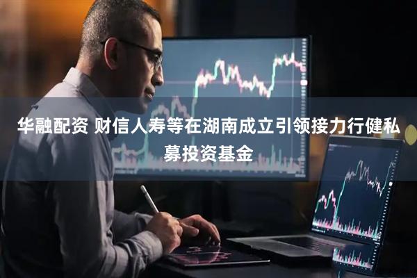 华融配资 财信人寿等在湖南成立引领接力行健私募投资基金