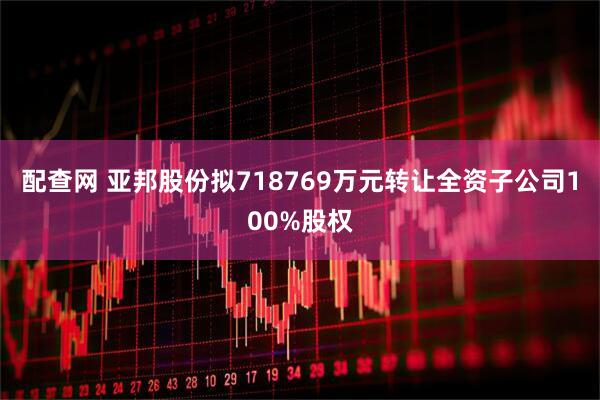 配查网 亚邦股份拟718769万元转让全资子公司100%股权
